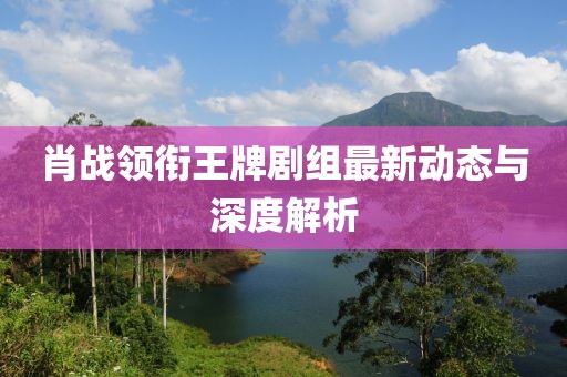 肖战领衔王牌剧组最新动态与深度解析