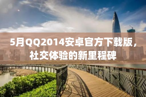 5月QQ2014安卓官方下载版，社交体验的新里程碑
