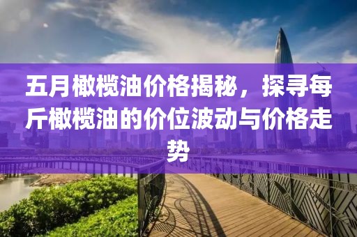 五月橄榄油价格揭秘，探寻每斤橄榄油的价位波动与价格走势