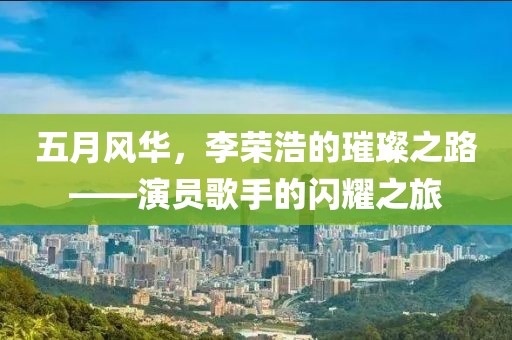 五月风华，李荣浩的璀璨之路——演员歌手的闪耀之旅