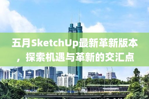 五月SketchUp最新革新版本，探索机遇与革新的交汇点