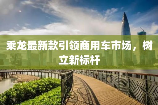 乘龙最新款引领商用车市场，树立新标杆