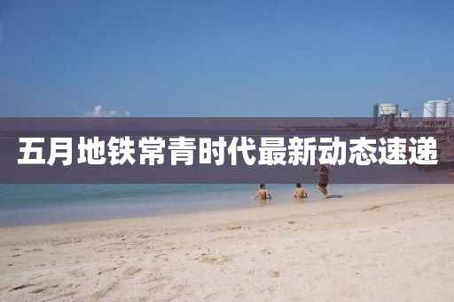 五月地铁常青时代最新动态速递