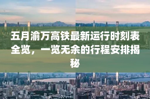 五月渝万高铁最新运行时刻表全览，一览无余的行程安排揭秘