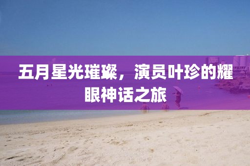 五月星光璀璨，演员叶珍的耀眼神话之旅