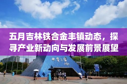 五月吉林铁合金丰镇动态，探寻产业新动向与发展前景展望