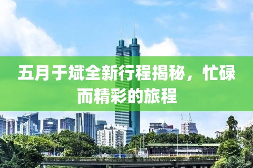 五月于斌全新行程揭秘，忙碌而精彩的旅程