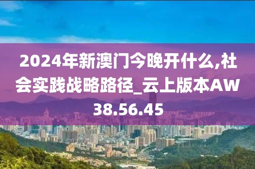2024年新澳门今晚开什么,社会实践战略路径_云上版本AW38.56.45