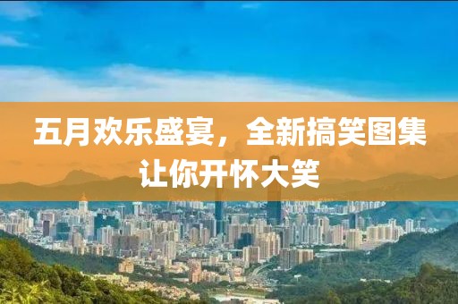 五月欢乐盛宴，全新搞笑图集让你开怀大笑