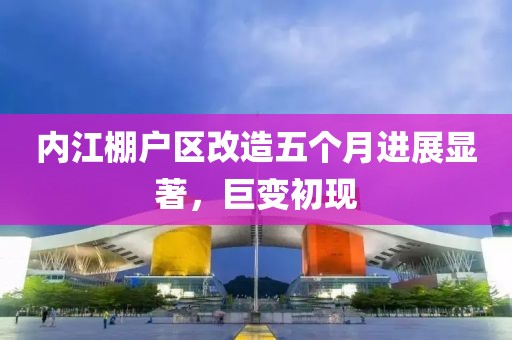 内江棚户区改造五个月进展显著，巨变初现
