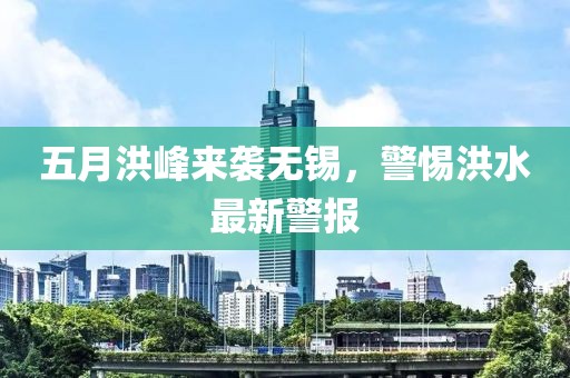 五月洪峰来袭无锡，警惕洪水最新警报