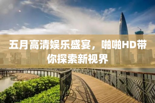 五月高清娱乐盛宴，啪啪HD带你探索新视界