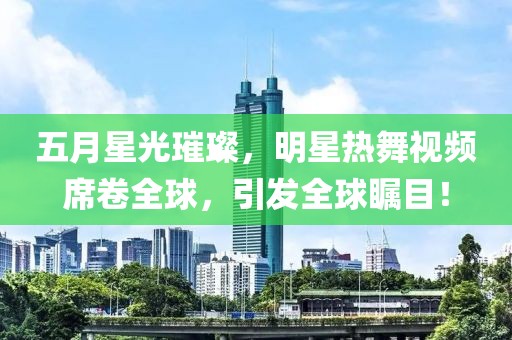五月星光璀璨，明星热舞视频席卷全球，引发全球瞩目！