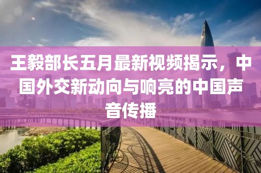王毅部长五月最新视频揭示，中国外交新动向与响亮的中国声音传播