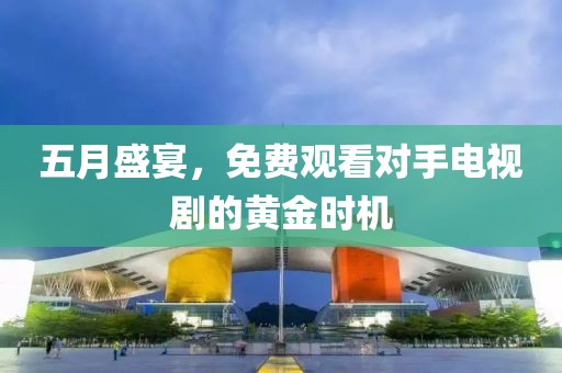 五月盛宴，免费观看对手电视剧的黄金时机