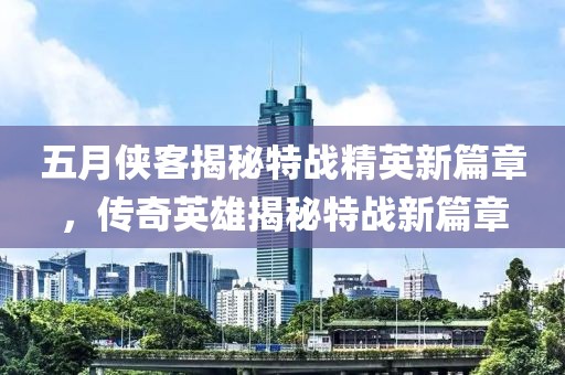五月侠客揭秘特战精英新篇章，传奇英雄揭秘特战新篇章