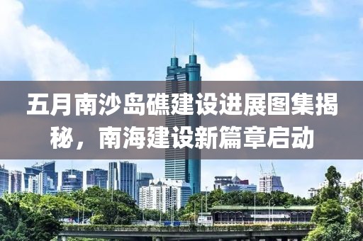五月南沙岛礁建设进展图集揭秘，南海建设新篇章启动