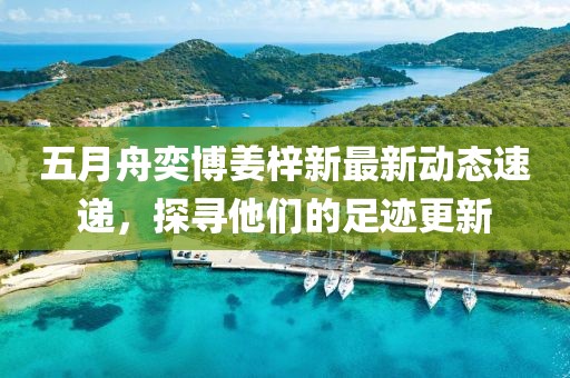 五月舟奕博姜梓新最新动态速递，探寻他们的足迹更新