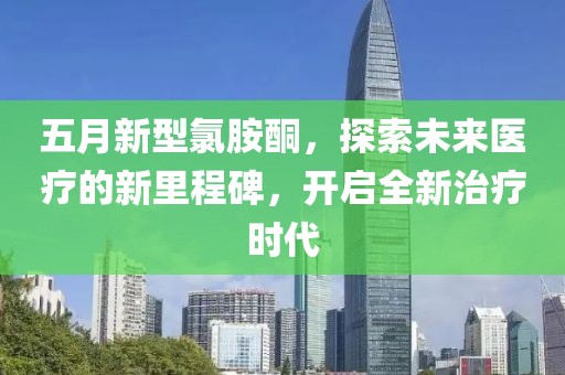 五月新型氯胺酮，探索未来医疗的新里程碑，开启全新治疗时代