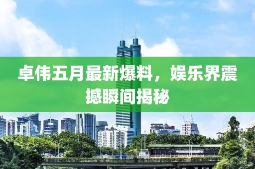 卓伟五月最新爆料，娱乐界震撼瞬间揭秘