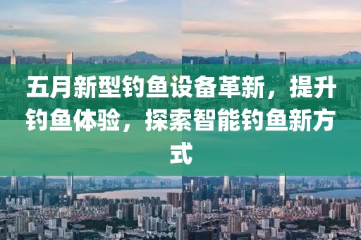 五月新型钓鱼设备革新，提升钓鱼体验，探索智能钓鱼新方式