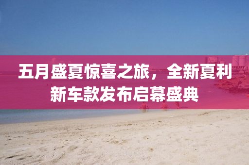 五月盛夏惊喜之旅，全新夏利新车款发布启幕盛典