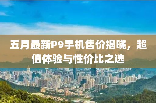 五月最新P9手机售价揭晓，超值体验与性价比之选