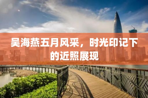 吴海燕五月风采，时光印记下的近照展现