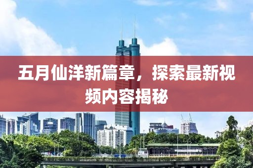 五月仙洋新篇章，探索最新视频内容揭秘