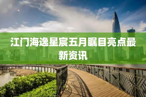 江门海逸星宸五月瞩目亮点最新资讯