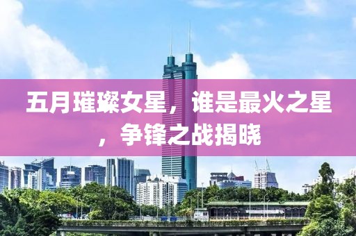 五月璀璨女星，谁是最火之星，争锋之战揭晓