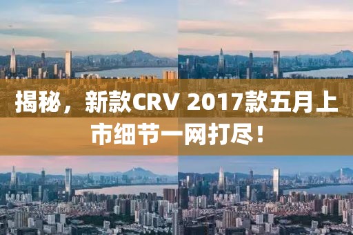 揭秘，新款CRV 2017款五月上市细节一网打尽！