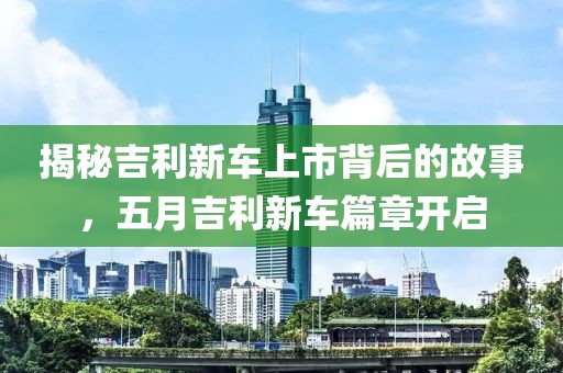 揭秘吉利新车上市背后的故事，五月吉利新车篇章开启