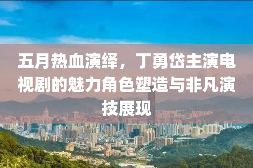 五月热血演绎，丁勇岱主演电视剧的魅力角色塑造与非凡演技展现