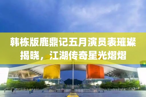韩栋版鹿鼎记五月演员表璀璨揭晓，江湖传奇星光熠熠