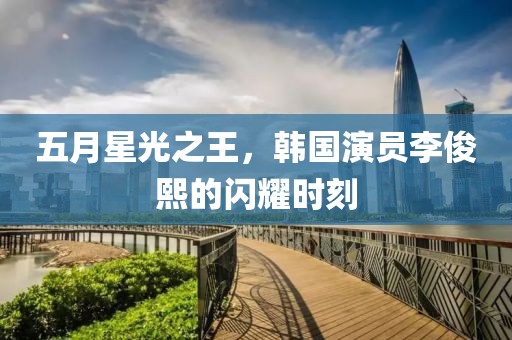五月星光之王，韩国演员李俊熙的闪耀时刻