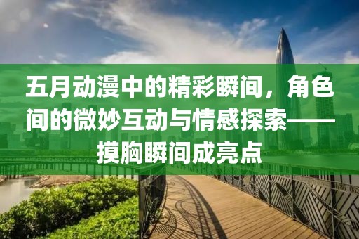 五月动漫中的精彩瞬间，角色间的微妙互动与情感探索——摸胸瞬间成亮点