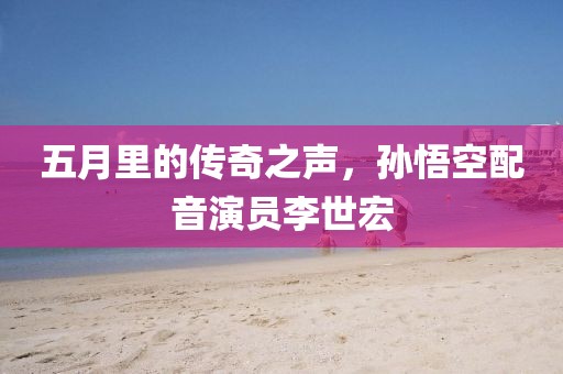 五月里的传奇之声，孙悟空配音演员李世宏