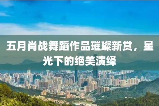五月肖战舞蹈作品璀璨新赏，星光下的绝美演绎