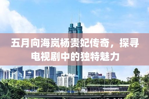五月向海岚杨贵妃传奇，探寻电视剧中的独特魅力