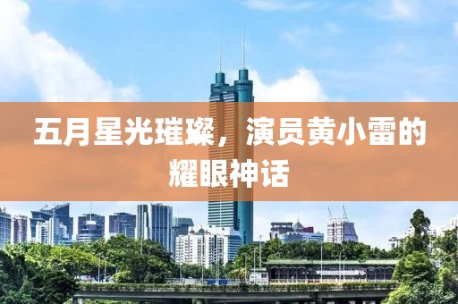 五月星光璀璨，演员黄小雷的耀眼神话