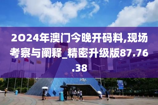 2O24年澳门今晚开码料,现场考察与阐释_精密升级版87.76.38