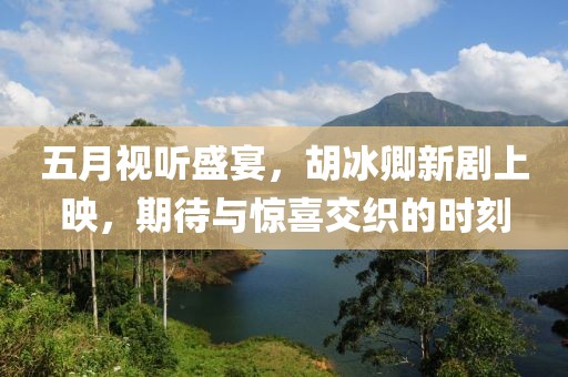 五月视听盛宴，胡冰卿新剧上映，期待与惊喜交织的时刻