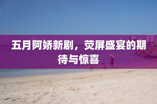 五月阿娇新剧，荧屏盛宴的期待与惊喜