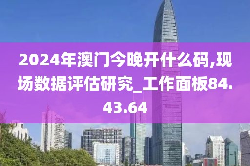 2024年澳门今晚开什么码,现场数据评估研究_工作面板84.43.64