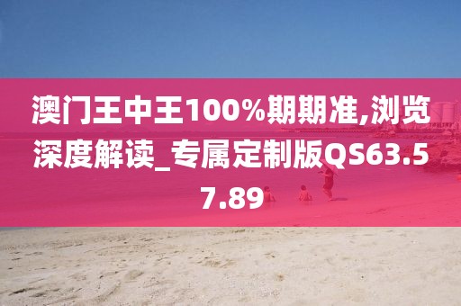 澳门王中王100%期期准,浏览深度解读_专属定制版QS63.57.89