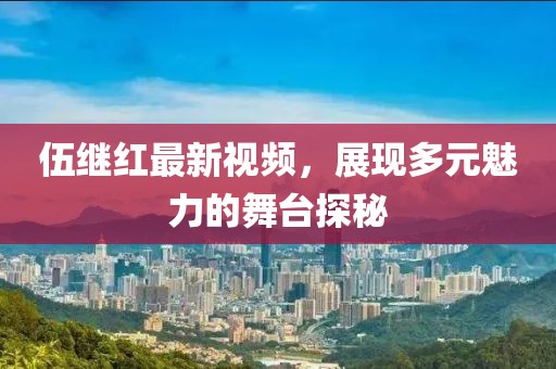 伍继红最新视频，展现多元魅力的舞台探秘