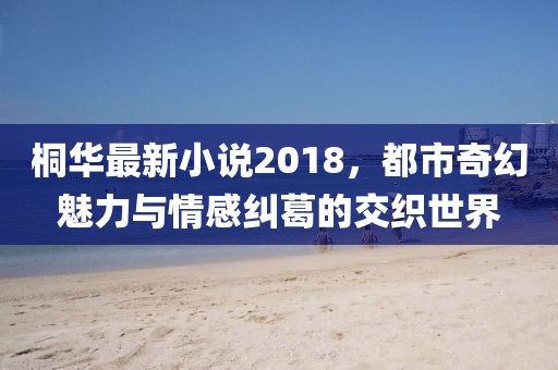 桐华最新小说2018，都市奇幻魅力与情感纠葛的交织世界