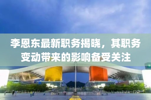 李恩东最新职务揭晓，其职务变动带来的影响备受关注