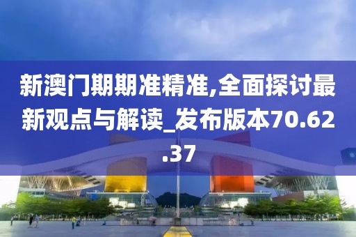 新澳门期期准精准,全面探讨最新观点与解读_发布版本70.62.37